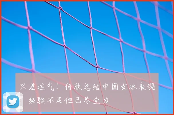 只差运气！何欣总结中国女冰表现：经验不足但已尽全力