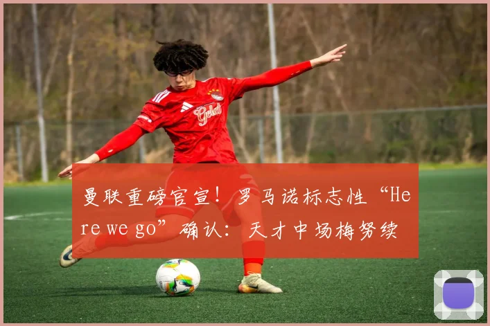 曼联重磅官宣！罗马诺标志性“Here we go”确认：天才中场梅努续约至2026年，新合同细节与未来前景深度解读