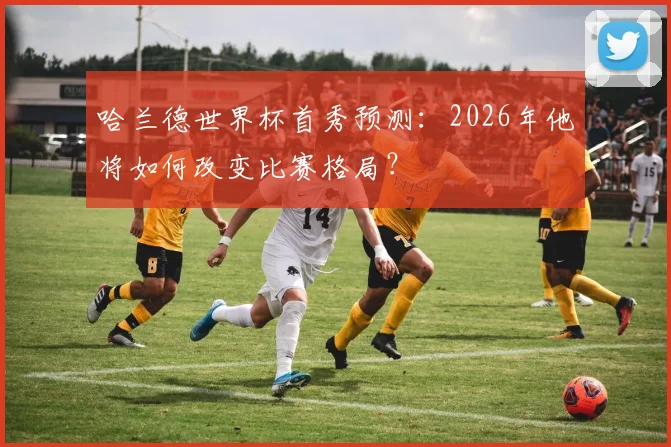 哈兰德世界杯首秀预测：2026年他将如何改变比赛格局？
