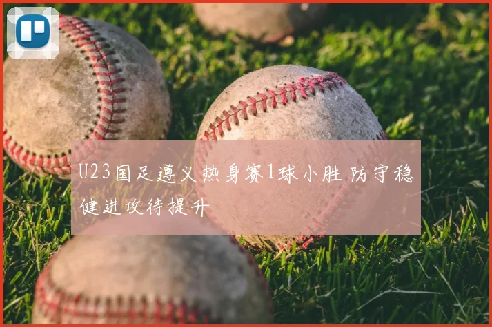 U23国足遵义热身赛1球小胜 防守稳健进攻待提升