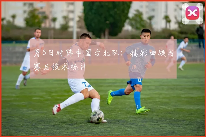 月6日对阵中国台北队：精彩回顾与赛后技术统计