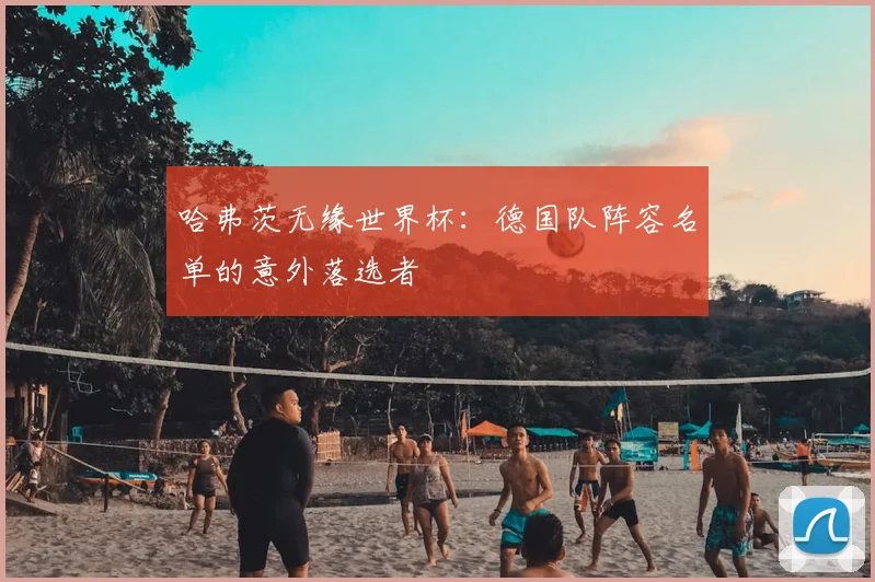 哈弗茨无缘世界杯：德国队阵容名单的意外落选者