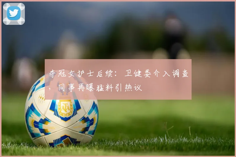 夺冠女护士后续：卫健委介入调查，同事再曝猛料引热议