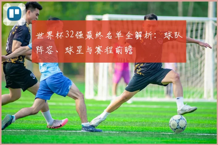 世界杯32强最终名单全解析：球队阵容、球星与赛程前瞻
