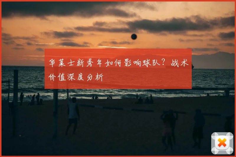 华莱士新秀年如何影响球队？战术价值深度分析