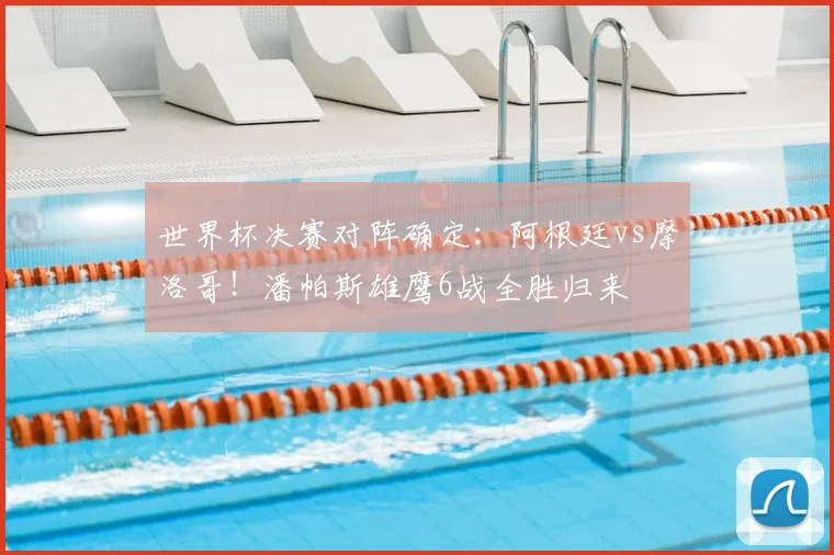 世界杯决赛对阵确定：阿根廷vs摩洛哥！潘帕斯雄鹰6战全胜归来