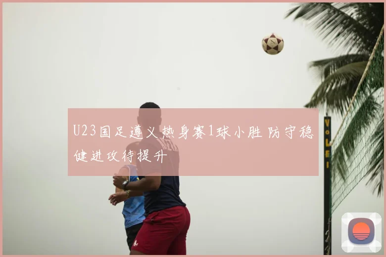 U23国足遵义热身赛1球小胜 防守稳健进攻待提升