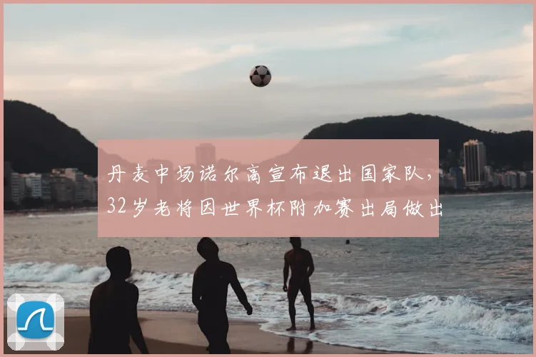 丹麦中场诺尔高宣布退出国家队，32岁老将因世界杯附加赛出局做出艰难决定