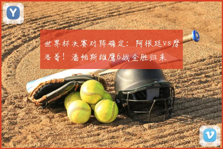 世界杯决赛对阵确定:阿根廷vs摩洛哥!潘帕斯雄鹰6战全胜归来