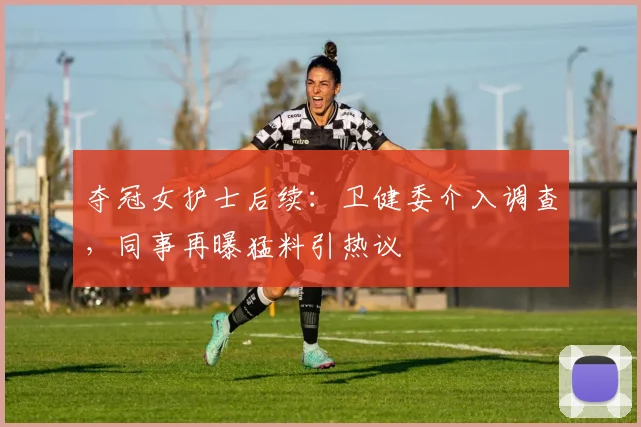夺冠女护士后续：卫健委介入调查，同事再曝猛料引热议