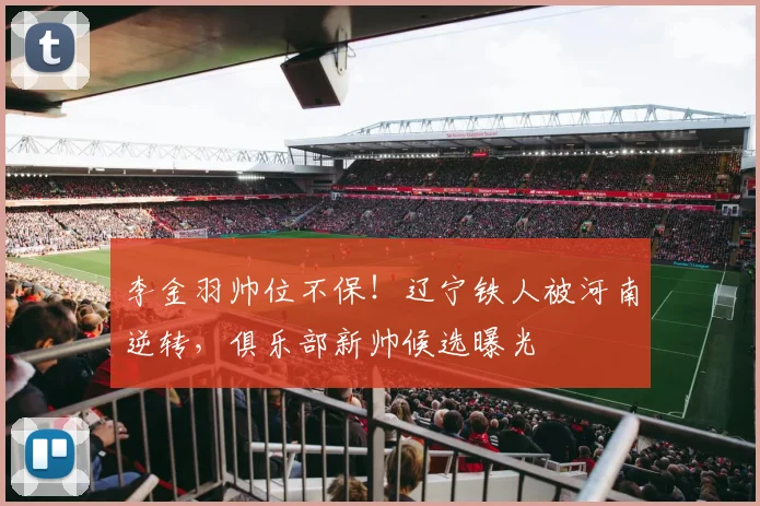 李金羽帅位不保！辽宁铁人被河南逆转，俱乐部新帅候选曝光