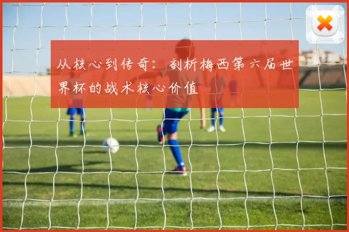 从核心到传奇:剖析梅西第六届世界杯的战术核心价值