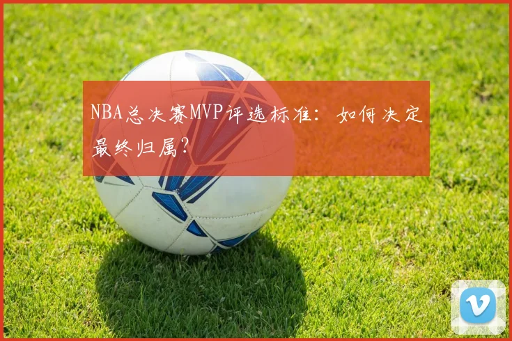 NBA总决赛MVP评选标准：如何决定最终归属？