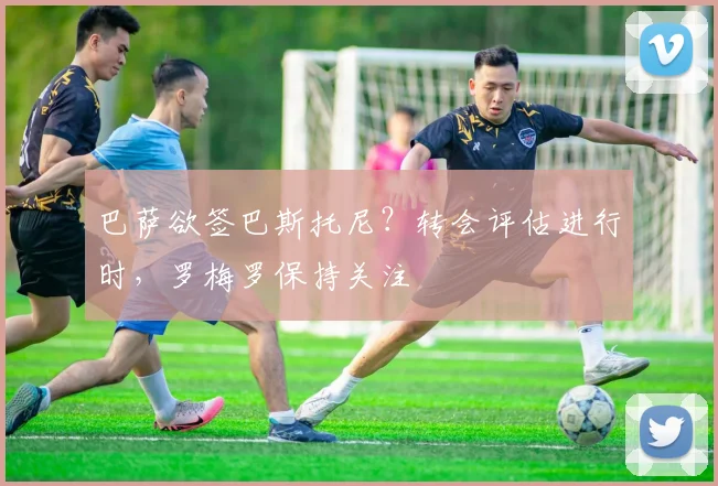 巴萨欲签巴斯托尼？转会评估进行时，罗梅罗保持关注