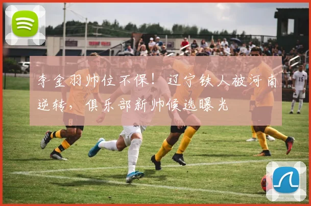 李金羽帅位不保！辽宁铁人被河南逆转，俱乐部新帅候选曝光
