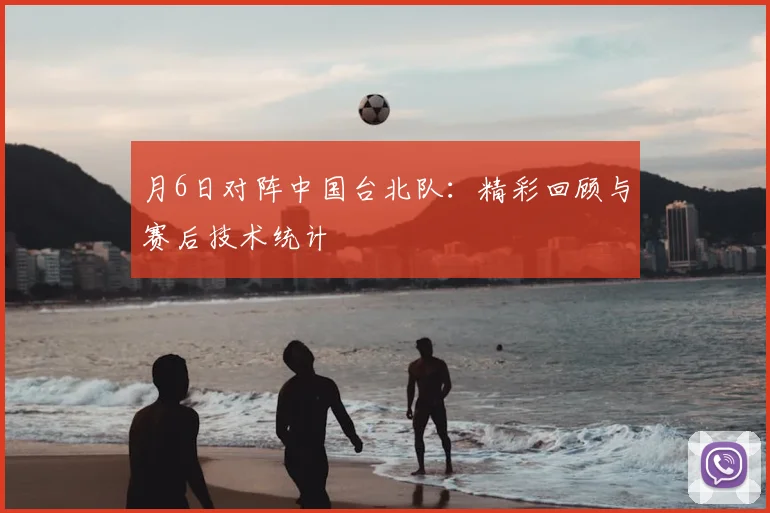 月6日对阵中国台北队：精彩回顾与赛后技术统计