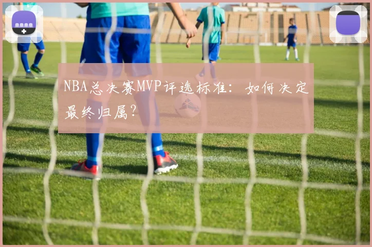 NBA总决赛MVP评选标准：如何决定最终归属？