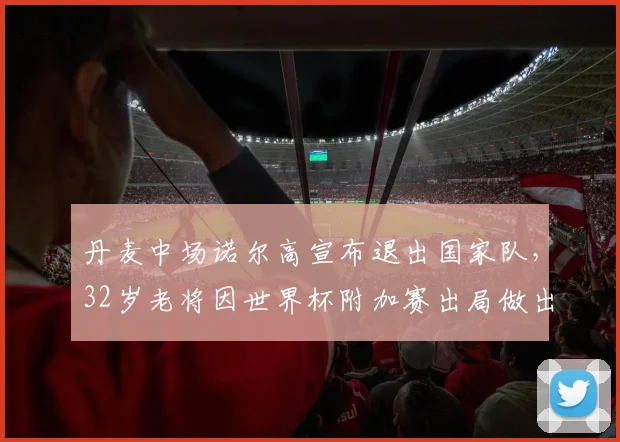 丹麦中场诺尔高宣布退出国家队，32岁老将因世界杯附加赛出局做出艰难决定