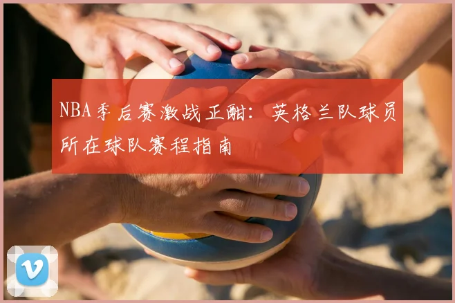 NBA季后赛激战正酣：英格兰队球员所在球队赛程指南