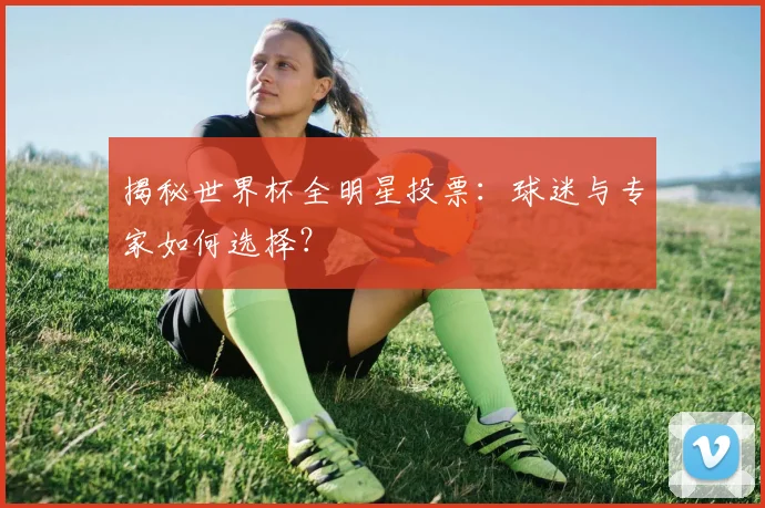 揭秘世界杯全明星投票：球迷与专家如何选择？