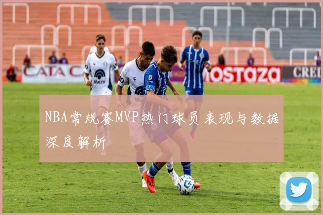 NBA常规赛MVP热门球员表现与数据深度解析